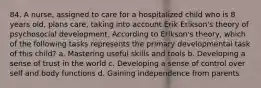 84. A nurse, assigned to care for a hospitalized child who is 8 years old, plans care, taking into account Erik Erikson's theory of psychosocial development. According to Erikson's theory, which of the following tasks represents the primary developmental task of this child? a. Mastering useful skills and tools b. Developing a sense of trust in the world c. Developing a sense of control over self and body functions d. Gaining independence from parents