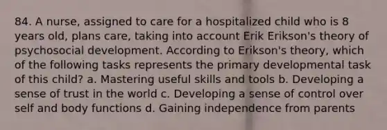 84. A nurse, assigned to care for a hospitalized child who is 8 years old, plans care, taking into account Erik Erikson's theory of psychosocial development. According to Erikson's theory, which of the following tasks represents the primary developmental task of this child? a. Mastering useful skills and tools b. Developing a sense of trust in the world c. Developing a sense of control over self and body functions d. Gaining independence from parents