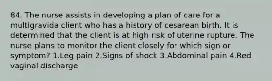 84. The nurse assists in developing a plan of care for a multigravida client who has a history of cesarean birth. It is determined that the client is at high risk of uterine rupture. The nurse plans to monitor the client closely for which sign or symptom? 1.Leg pain 2.Signs of shock 3.Abdominal pain 4.Red vaginal discharge