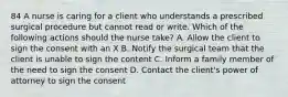 84 A nurse is caring for a client who understands a prescribed surgical procedure but cannot read or write. Which of the following actions should the nurse take? A. Allow the client to sign the consent with an X B. Notify the surgical team that the client is unable to sign the content C. Inform a family member of the need to sign the consent D. Contact the client's power of attorney to sign the consent