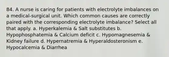 84. A nurse is caring for patients with electrolyte imbalances on a medical-surgical unit. Which common causes are correctly paired with the corresponding electrolyte imbalance? Select all that apply. a. Hyperkalemia & Salt substitutes b. Hypophosphatemia & Calcium deficit c. Hypomagnesemia & Kidney failure d. Hypernatremia & Hyperaldosteronism e. Hypocalcemia & Diarrhea