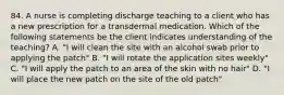 84. A nurse is completing discharge teaching to a client who has a new prescription for a transdermal medication. Which of the following statements be the client indicates understanding of the teaching? A. "I will clean the site with an alcohol swab prior to applying the patch" B. "I will rotate the application sites weekly" C. "I will apply the patch to an area of the skin with no hair" D. "I will place the new patch on the site of the old patch"