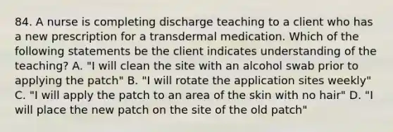 84. A nurse is completing discharge teaching to a client who has a new prescription for a transdermal medication. Which of the following statements be the client indicates understanding of the teaching? A. "I will clean the site with an alcohol swab prior to applying the patch" B. "I will rotate the application sites weekly" C. "I will apply the patch to an area of the skin with no hair" D. "I will place the new patch on the site of the old patch"