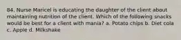 84. Nurse Maricel is educating the daughter of the client about maintaining nutrition of the client. Which of the following snacks would be best for a client with mania? a. Potato chips b. Diet cola c. Apple d. Milkshake