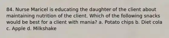 84. Nurse Maricel is educating the daughter of the client about maintaining nutrition of the client. Which of the following snacks would be best for a client with mania? a. Potato chips b. Diet cola c. Apple d. Milkshake