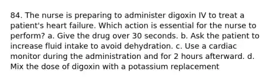 84. The nurse is preparing to administer digoxin IV to treat a patient's heart failure. Which action is essential for the nurse to perform? a. Give the drug over 30 seconds. b. Ask the patient to increase fluid intake to avoid dehydration. c. Use a cardiac monitor during the administration and for 2 hours afterward. d. Mix the dose of digoxin with a potassium replacement