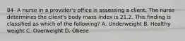 84- A nurse in a provider's office is assessing a client. The nurse determines the client's body mass index is 21.2. This finding is classified as which of the following? A. Underweight B. Healthy weight C. Overweight D. Obese