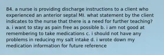 84. a nurse is providing discharge instructions to a client who experienced an anterior septal MI. what statement by the client indicates to the nurse that there is a need for further teaching? a. i want to stay as pain free as possible b. i am not good at remembering to take medications c. i should not have any problems in reducing my salt intake d. i wrote down my medication information for future reference