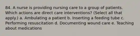 84. A nurse is providing nursing care to a group of patients. Which actions are direct care interventions? (Select all that apply.) a. Ambulating a patient b. Inserting a feeding tube c. Performing resuscitation d. Documenting wound care e. Teaching about medications