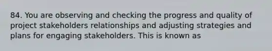 84. You are observing and checking the progress and quality of project stakeholders relationships and adjusting strategies and plans for engaging stakeholders. This is known as