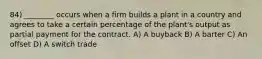 84) ________ occurs when a firm builds a plant in a country and agrees to take a certain percentage of the plant's output as partial payment for the contract. A) A buyback B) A barter C) An offset D) A switch trade