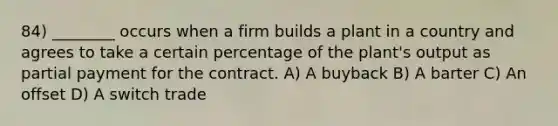 84) ________ occurs when a firm builds a plant in a country and agrees to take a certain percentage of the plant's output as partial payment for the contract. A) A buyback B) A barter C) An offset D) A switch trade