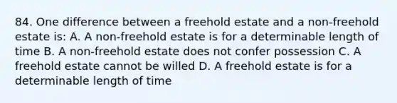 84. One difference between a freehold estate and a non-freehold estate is: A. A non-freehold estate is for a determinable length of time B. A non-freehold estate does not confer possession C. A freehold estate cannot be willed D. A freehold estate is for a determinable length of time