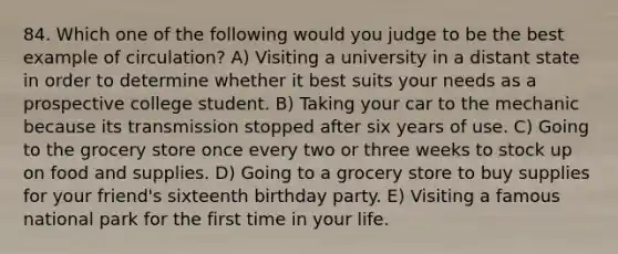 84. Which one of the following would you judge to be the best example of circulation? A) Visiting a university in a distant state in order to determine whether it best suits your needs as a prospective college student. B) Taking your car to the mechanic because its transmission stopped after six years of use. C) Going to the grocery store once every two or three weeks to stock up on food and supplies. D) Going to a grocery store to buy supplies for your friend's sixteenth birthday party. E) Visiting a famous national park for the first time in your life.