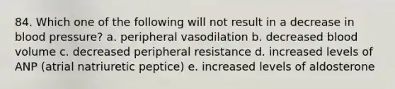 84. Which one of the following will not result in a decrease in blood pressure? a. peripheral vasodilation b. decreased blood volume c. decreased peripheral resistance d. increased levels of ANP (atrial natriuretic peptice) e. increased levels of aldosterone