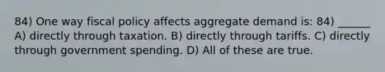 84) One way fiscal policy affects aggregate demand is: 84) ______ A) directly through taxation. B) directly through tariffs. C) directly through government spending. D) All of these are true.