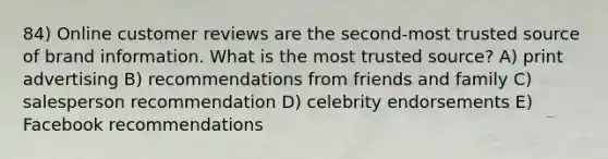 84) Online customer reviews are the second-most trusted source of brand information. What is the most trusted source? A) print advertising B) recommendations from friends and family C) salesperson recommendation D) celebrity endorsements E) Facebook recommendations