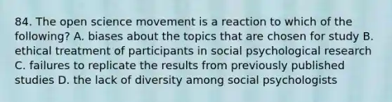 84. The open science movement is a reaction to which of the following? A. biases about the topics that are chosen for study B. ethical treatment of participants in social psychological research C. failures to replicate the results from previously published studies D. the lack of diversity among social psychologists