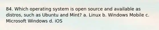 84. Which operating system is open source and available as distros, such as Ubuntu and Mint? a. Linux b. Windows Mobile c. Microsoft Windows d. iOS