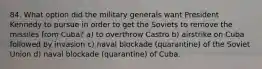 84. What option did the military generals want President Kennedy to pursue in order to get the Soviets to remove the missiles from Cuba? a) to overthrow Castro b) airstrike on Cuba followed by invasion c) naval blockade (quarantine) of the Soviet Union d) naval blockade (quarantine) of Cuba.