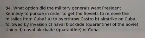 84. What option did the military generals want President Kennedy to pursue in order to get the Soviets to remove the missiles from Cuba? a) to overthrow Castro b) airstrike on Cuba followed by invasion c) naval blockade (quarantine) of the Soviet Union d) naval blockade (quarantine) of Cuba.