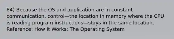 84) Because the OS and application are in constant communication, control—the location in memory where the CPU is reading program instructions—stays in the same location. Reference: How It Works: The Operating System