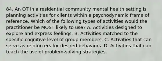 84. An OT in a residential community mental health setting is planning activities for clients within a psychodynamic frame of reference. Which of the following types of activities would the practitioner be MOST likely to use? A. Activities designed to explore and express feelings. B. Activities matched to the specific cognitive level of group members. C. Activities that can serve as reinforcers for desired behaviors. D. Activities that can teach the use of problem-solving strategies.