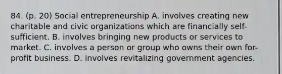 84. (p. 20) Social entrepreneurship A. involves creating new charitable and civic organizations which are financially self-sufficient. B. involves bringing new products or services to market. C. involves a person or group who owns their own for-profit business. D. involves revitalizing government agencies.