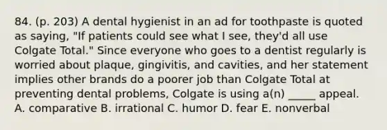 84. (p. 203) A dental hygienist in an ad for toothpaste is quoted as saying, "If patients could see what I see, they'd all use Colgate Total." Since everyone who goes to a dentist regularly is worried about plaque, gingivitis, and cavities, and her statement implies other brands do a poorer job than Colgate Total at preventing dental problems, Colgate is using a(n) _____ appeal. A. comparative B. irrational C. humor D. fear E. nonverbal