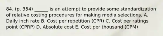 84. (p. 354) ______ is an attempt to provide some standardization of relative costing procedures for making media selections. A. Daily inch rate B. Cost per repetition (CPR) C. Cost per ratings point (CPRP) D. Absolute cost E. Cost per thousand (CPM)