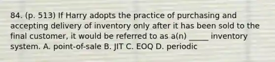 84. (p. 513) If Harry adopts the practice of purchasing and accepting delivery of inventory only after it has been sold to the final customer, it would be referred to as a(n) _____ inventory system. A. point-of-sale B. JIT C. EOQ D. periodic