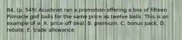 84. (p. 549) Acushnet ran a promotion offering a box of fifteen Pinnacle golf balls for the same price as twelve balls. This is an example of a: A. price-off deal. B. premium. C. bonus pack. D. rebate. E. trade allowance.