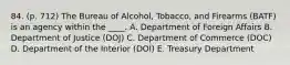 84. (p. 712) The Bureau of Alcohol, Tobacco, and Firearms (BATF) is an agency within the ____. A. Department of Foreign Affairs B. Department of Justice (DOJ) C. Department of Commerce (DOC) D. Department of the Interior (DOI) E. Treasury Department