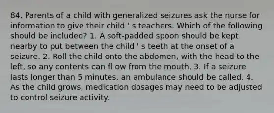 84. Parents of a child with generalized seizures ask the nurse for information to give their child ' s teachers. Which of the following should be included? 1. A soft-padded spoon should be kept nearby to put between the child ' s teeth at the onset of a seizure. 2. Roll the child onto the abdomen, with the head to the left, so any contents can fl ow from the mouth. 3. If a seizure lasts longer than 5 minutes, an ambulance should be called. 4. As the child grows, medication dosages may need to be adjusted to control seizure activity.