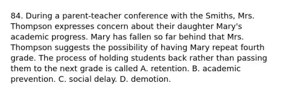 84. During a parent-teacher conference with the Smiths, Mrs. Thompson expresses concern about their daughter Mary's academic progress. Mary has fallen so far behind that Mrs. Thompson suggests the possibility of having Mary repeat fourth grade. The process of holding students back rather than passing them to the next grade is called A. retention. B. academic prevention. C. social delay. D. demotion.