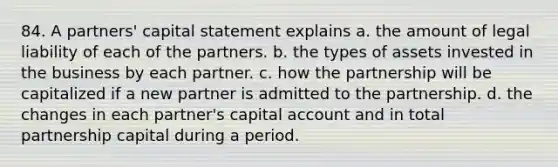 84. A partners' capital statement explains a. the amount of legal liability of each of the partners. b. the types of assets invested in the business by each partner. c. how the partnership will be capitalized if a new partner is admitted to the partnership. d. the changes in each partner's capital account and in total partnership capital during a period.