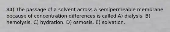 84) The passage of a solvent across a semipermeable membrane because of concentration differences is called A) dialysis. B) hemolysis. C) hydration. D) osmosis. E) solvation.