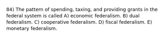 84) The pattern of spending, taxing, and providing grants in the federal system is called A) economic federalism. B) dual federalism. C) cooperative federalism. D) fiscal federalism. E) monetary federalism.