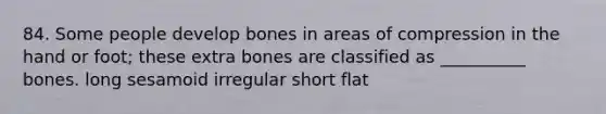 84. Some people develop bones in areas of compression in the hand or foot; these extra bones are classified as __________ bones. long sesamoid irregular short flat