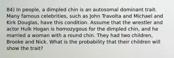 84) In people, a dimpled chin is an autosomal dominant trait. Many famous celebrities, such as John Travolta and Michael and Kirk Douglas, have this condition. Assume that the wrestler and actor Hulk Hogan is homozygous for the dimpled chin, and he married a woman with a round chin. They had two children, Brooke and Nick. What is the probability that their children will show the trait?