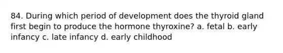 84. During which period of development does the thyroid gland first begin to produce the hormone thyroxine? a. fetal b. early infancy c. late infancy d. early childhood