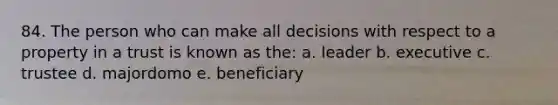 84. The person who can make all decisions with respect to a property in a trust is known as the: a. leader b. executive c. trustee d. majordomo e. beneficiary