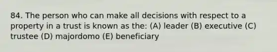 84. The person who can make all decisions with respect to a property in a trust is known as the: (A) leader (B) executive (C) trustee (D) majordomo (E) beneficiary