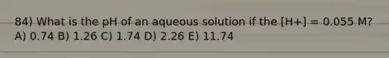 84) What is the pH of an aqueous solution if the [H+] = 0.055 M? A) 0.74 B) 1.26 C) 1.74 D) 2.26 E) 11.74