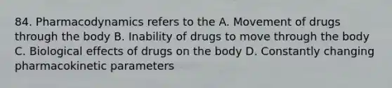 84. Pharmacodynamics refers to the A. Movement of drugs through the body B. Inability of drugs to move through the body C. Biological effects of drugs on the body D. Constantly changing pharmacokinetic parameters