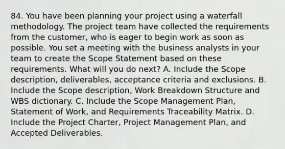 84. You have been planning your project using a waterfall methodology. The project team have collected the requirements from the customer, who is eager to begin work as soon as possible. You set a meeting with the business analysts in your team to create the Scope Statement based on these requirements. What will you do next? A. Include the Scope description, deliverables, acceptance criteria and exclusions. B. Include the Scope description, Work Breakdown Structure and WBS dictionary. C. Include the Scope Management Plan, Statement of Work, and Requirements Traceability Matrix. D. Include the Project Charter, Project Management Plan, and Accepted Deliverables.