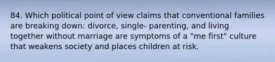 84. Which political point of view claims that conventional families are breaking down: divorce, single- parenting, and living together without marriage are symptoms of a "me first" culture that weakens society and places children at risk.