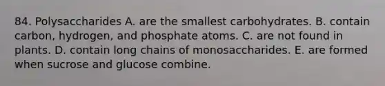 84. Polysaccharides A. are the smallest carbohydrates. B. contain carbon, hydrogen, and phosphate atoms. C. are not found in plants. D. contain long chains of monosaccharides. E. are formed when sucrose and glucose combine.