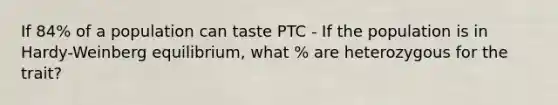 If 84% of a population can taste PTC - If the population is in Hardy-Weinberg equilibrium, what % are heterozygous for the trait?