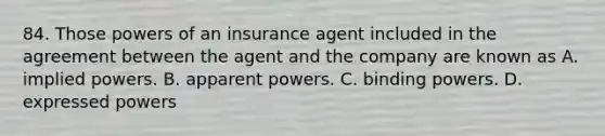 84. Those powers of an insurance agent included in the agreement between the agent and the company are known as A. implied powers. B. apparent powers. C. binding powers. D. expressed powers